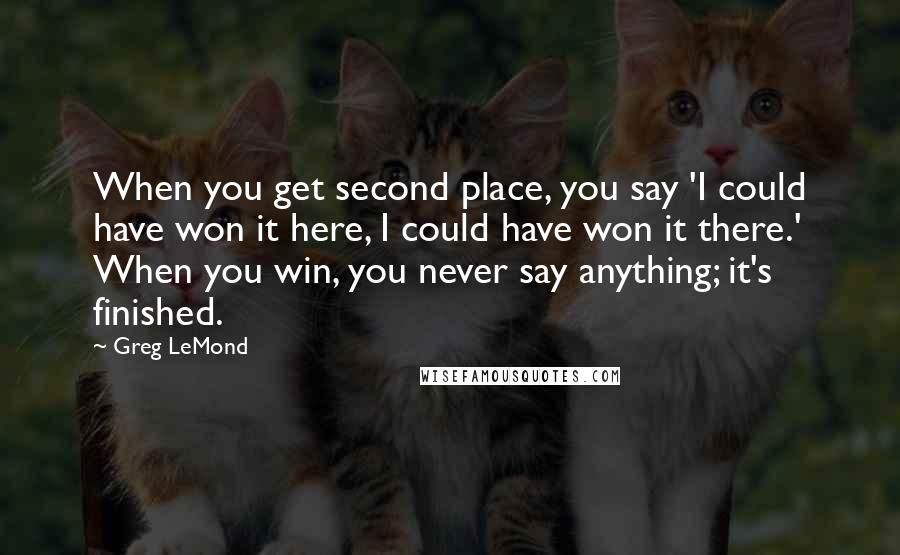 Greg LeMond Quotes: When you get second place, you say 'I could have won it here, I could have won it there.' When you win, you never say anything; it's finished.