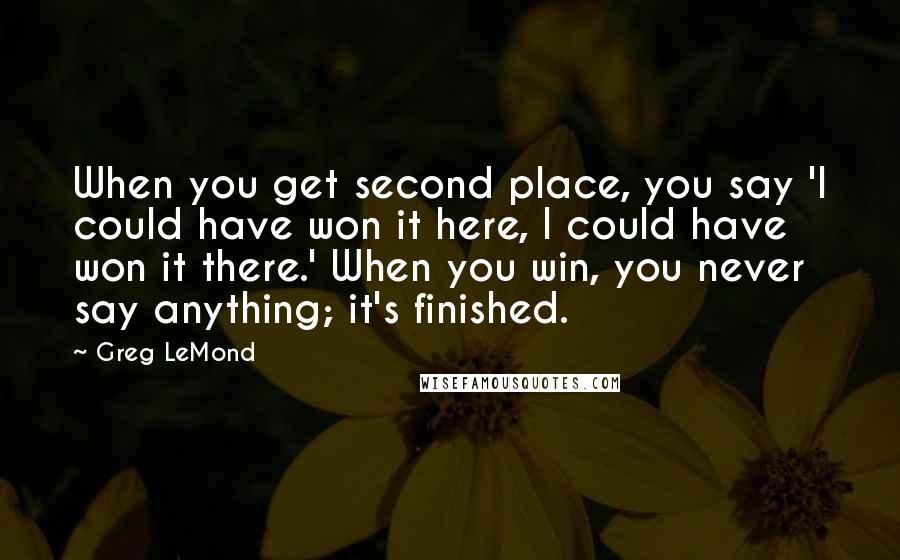 Greg LeMond Quotes: When you get second place, you say 'I could have won it here, I could have won it there.' When you win, you never say anything; it's finished.