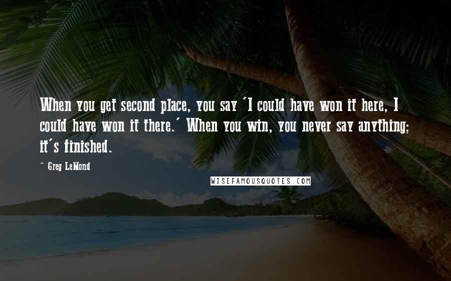 Greg LeMond Quotes: When you get second place, you say 'I could have won it here, I could have won it there.' When you win, you never say anything; it's finished.