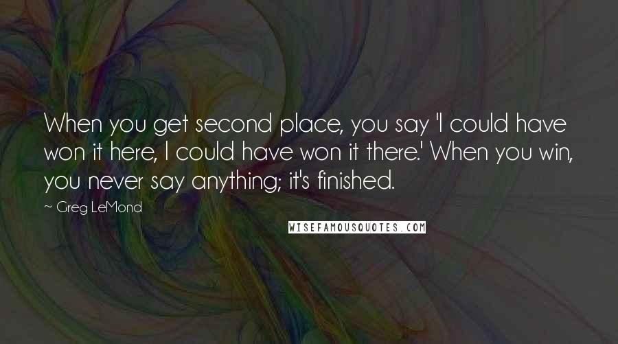 Greg LeMond Quotes: When you get second place, you say 'I could have won it here, I could have won it there.' When you win, you never say anything; it's finished.