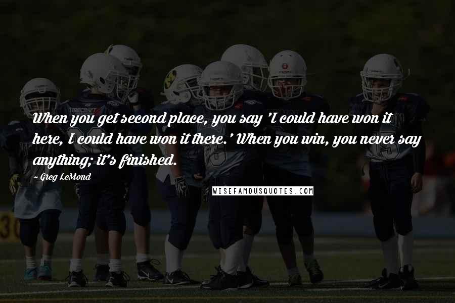 Greg LeMond Quotes: When you get second place, you say 'I could have won it here, I could have won it there.' When you win, you never say anything; it's finished.