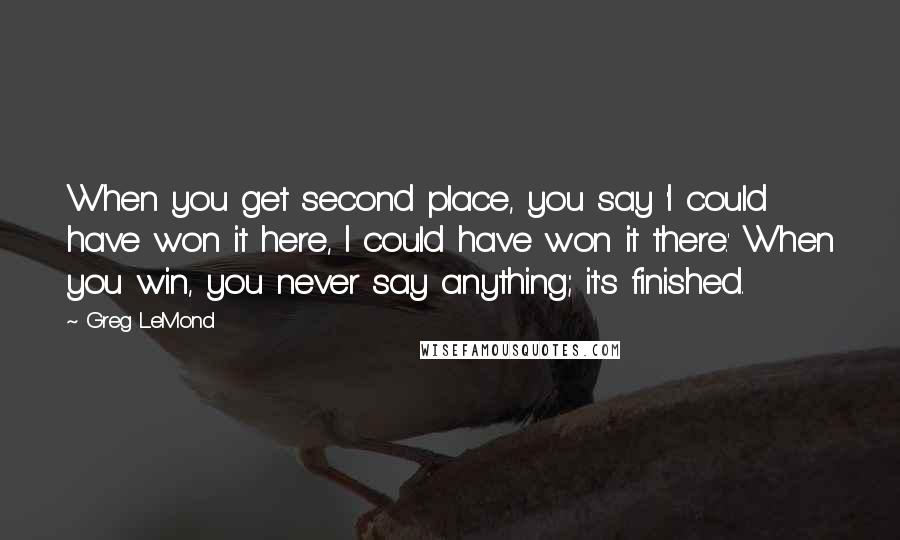 Greg LeMond Quotes: When you get second place, you say 'I could have won it here, I could have won it there.' When you win, you never say anything; it's finished.