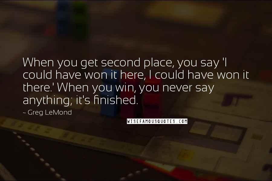 Greg LeMond Quotes: When you get second place, you say 'I could have won it here, I could have won it there.' When you win, you never say anything; it's finished.