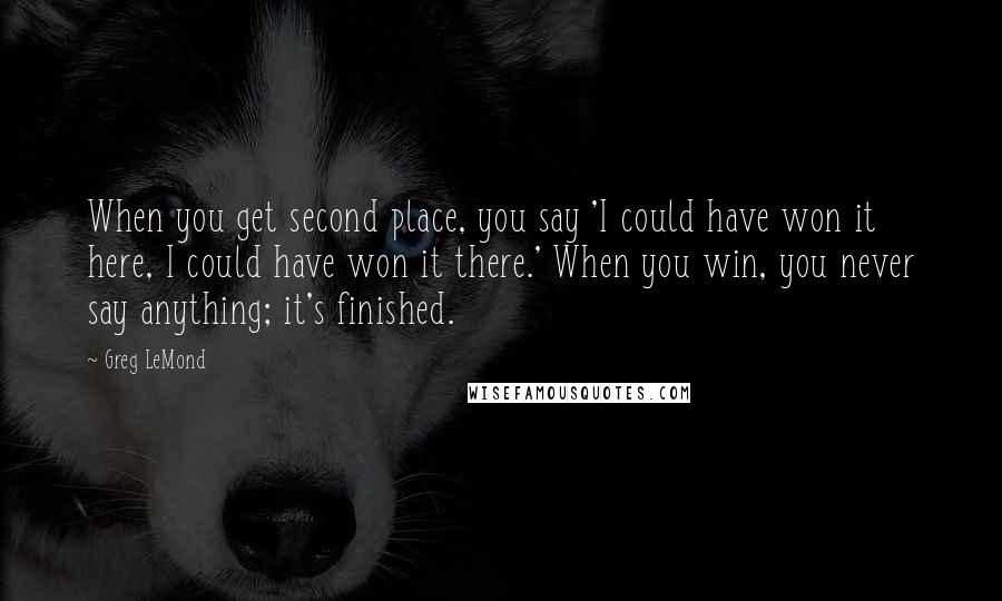 Greg LeMond Quotes: When you get second place, you say 'I could have won it here, I could have won it there.' When you win, you never say anything; it's finished.