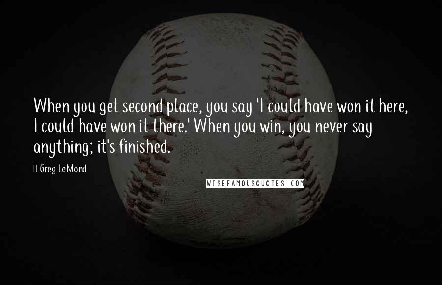 Greg LeMond Quotes: When you get second place, you say 'I could have won it here, I could have won it there.' When you win, you never say anything; it's finished.
