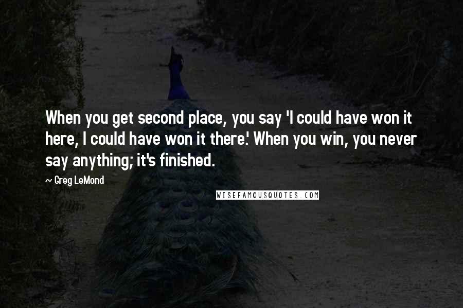 Greg LeMond Quotes: When you get second place, you say 'I could have won it here, I could have won it there.' When you win, you never say anything; it's finished.