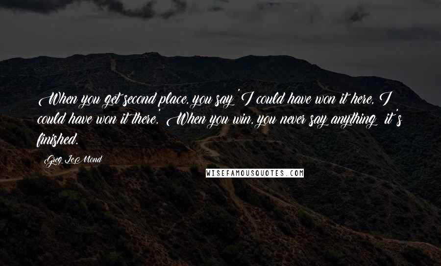 Greg LeMond Quotes: When you get second place, you say 'I could have won it here, I could have won it there.' When you win, you never say anything; it's finished.