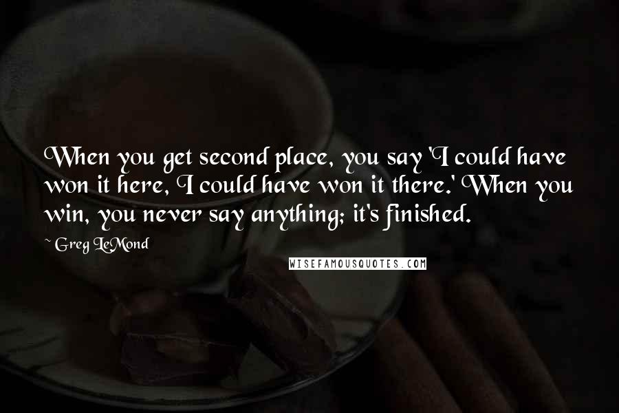 Greg LeMond Quotes: When you get second place, you say 'I could have won it here, I could have won it there.' When you win, you never say anything; it's finished.