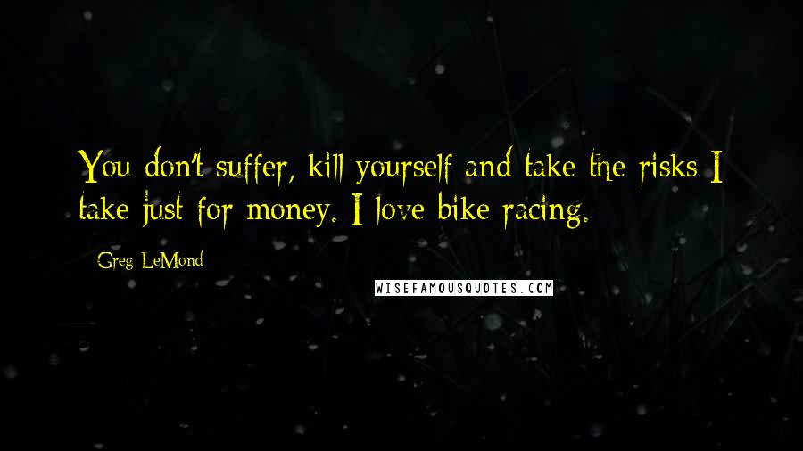 Greg LeMond Quotes: You don't suffer, kill yourself and take the risks I take just for money. I love bike racing.