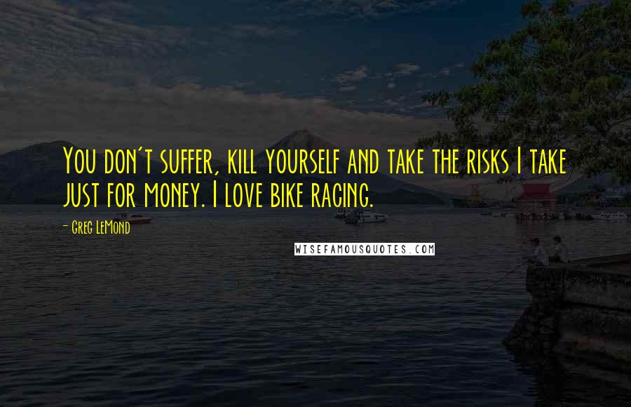 Greg LeMond Quotes: You don't suffer, kill yourself and take the risks I take just for money. I love bike racing.