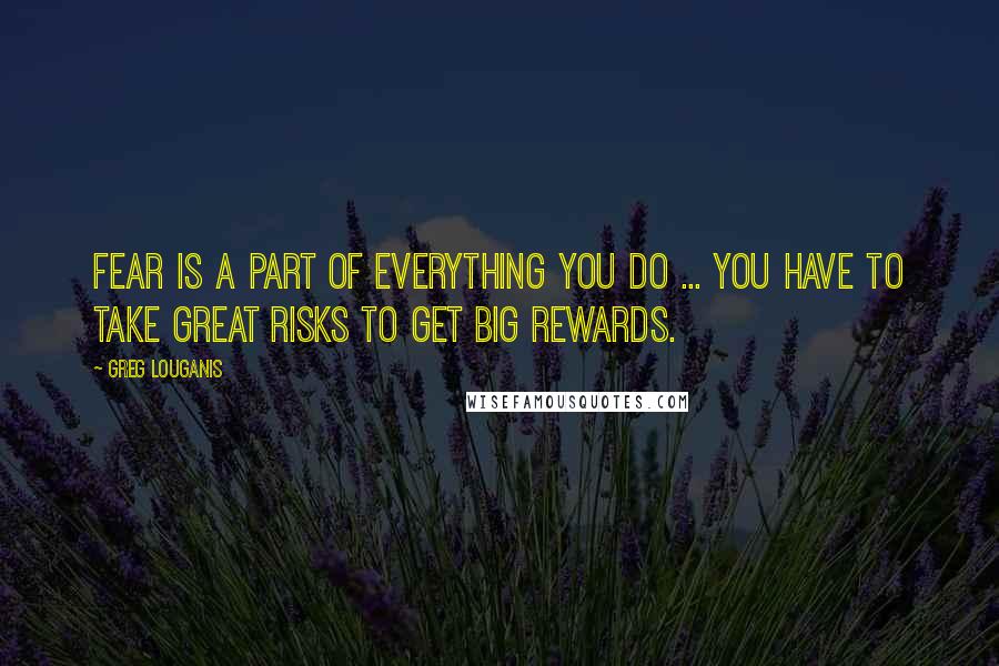 Greg Louganis Quotes: Fear is a part of everything you do ... You have to take great risks to get big rewards.