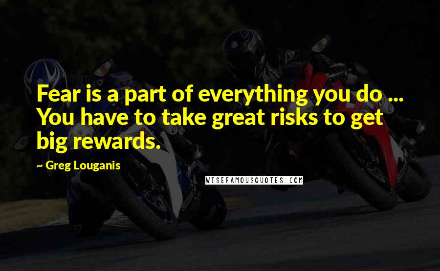 Greg Louganis Quotes: Fear is a part of everything you do ... You have to take great risks to get big rewards.