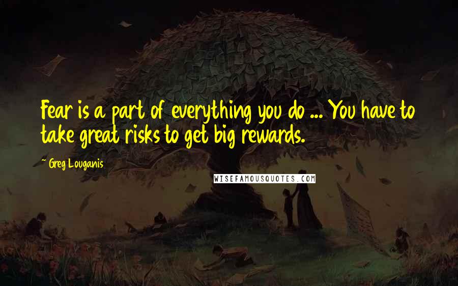 Greg Louganis Quotes: Fear is a part of everything you do ... You have to take great risks to get big rewards.