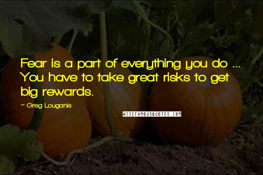 Greg Louganis Quotes: Fear is a part of everything you do ... You have to take great risks to get big rewards.
