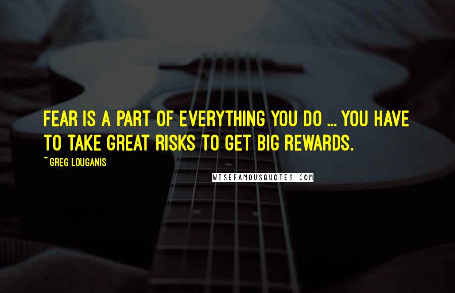 Greg Louganis Quotes: Fear is a part of everything you do ... You have to take great risks to get big rewards.