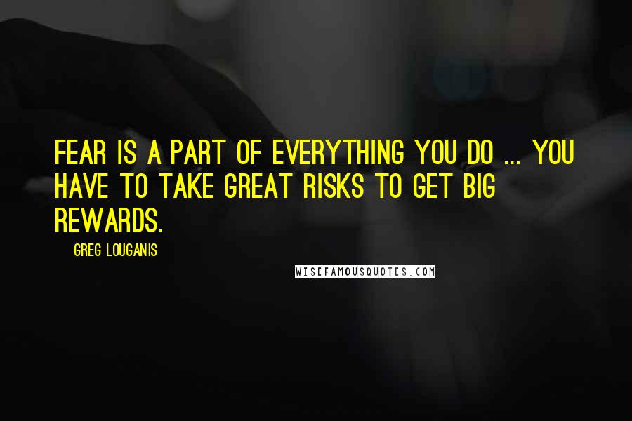 Greg Louganis Quotes: Fear is a part of everything you do ... You have to take great risks to get big rewards.