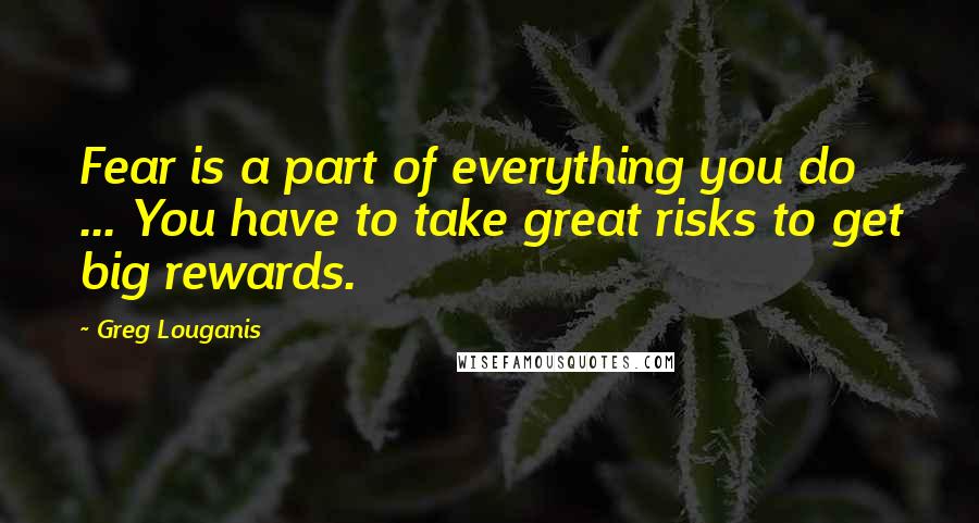 Greg Louganis Quotes: Fear is a part of everything you do ... You have to take great risks to get big rewards.