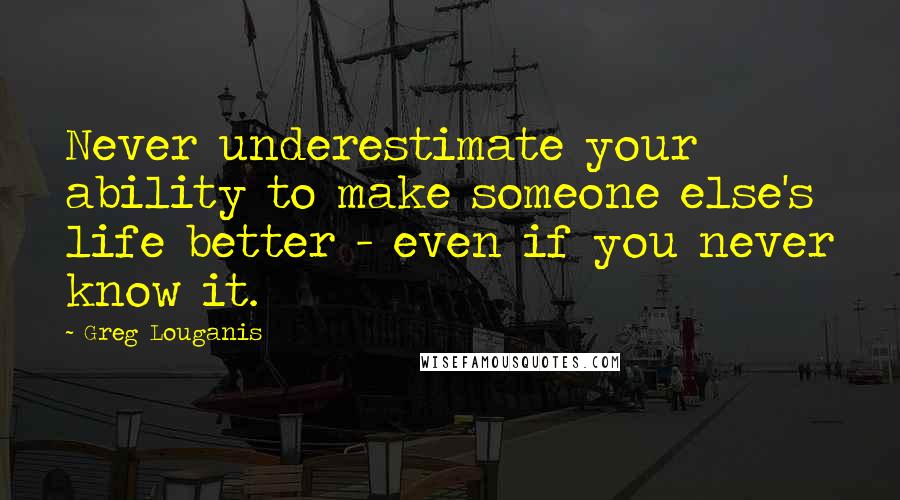 Greg Louganis Quotes: Never underestimate your ability to make someone else's life better - even if you never know it.