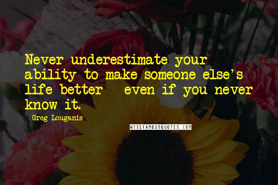 Greg Louganis Quotes: Never underestimate your ability to make someone else's life better - even if you never know it.