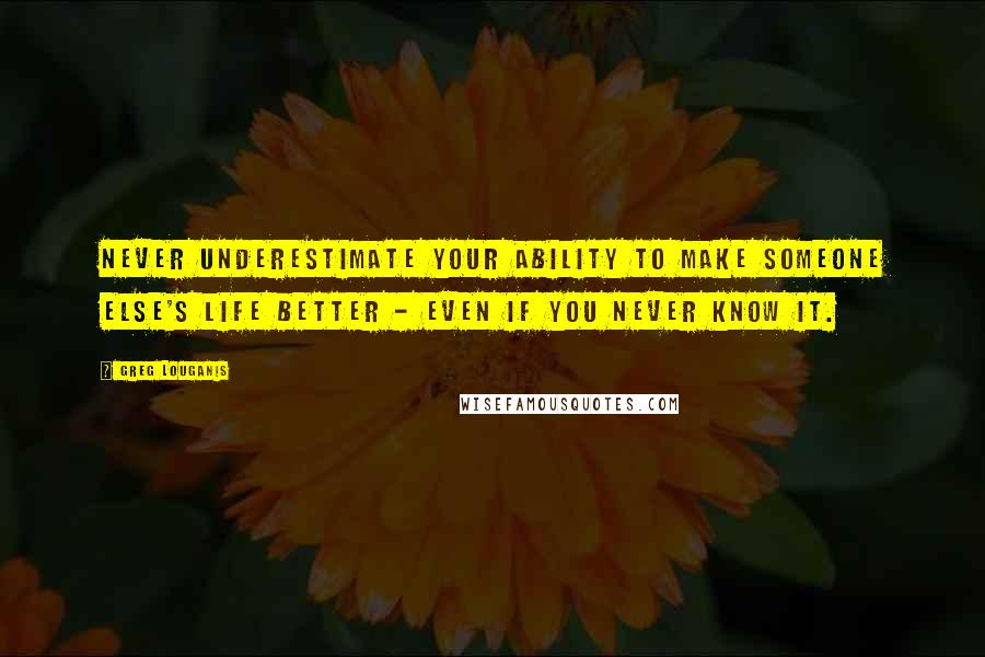 Greg Louganis Quotes: Never underestimate your ability to make someone else's life better - even if you never know it.