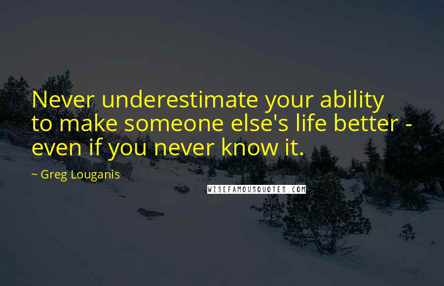 Greg Louganis Quotes: Never underestimate your ability to make someone else's life better - even if you never know it.