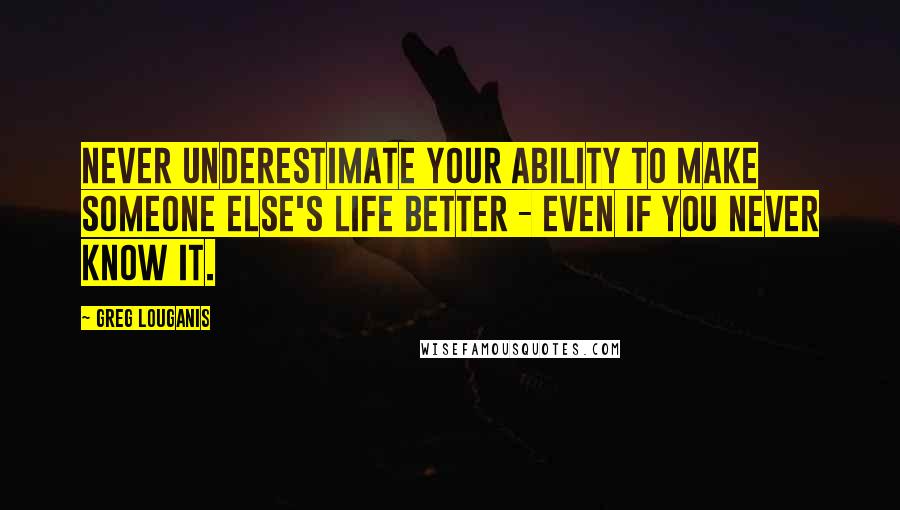 Greg Louganis Quotes: Never underestimate your ability to make someone else's life better - even if you never know it.