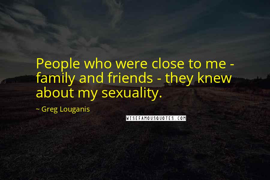 Greg Louganis Quotes: People who were close to me - family and friends - they knew about my sexuality.