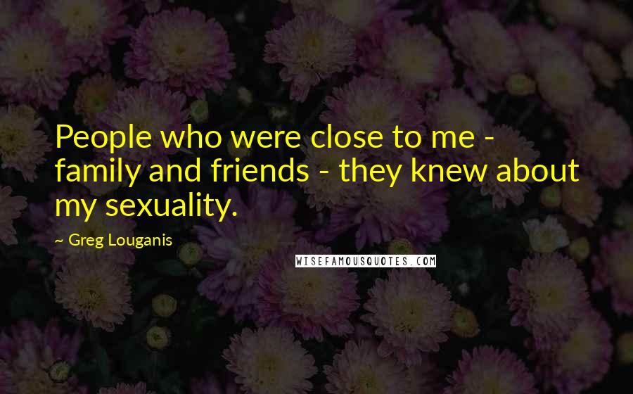 Greg Louganis Quotes: People who were close to me - family and friends - they knew about my sexuality.
