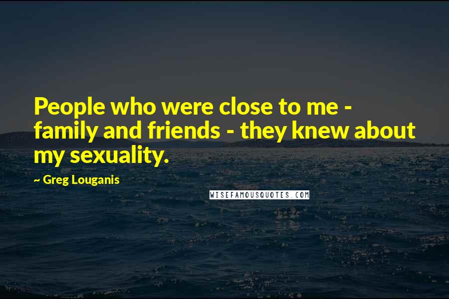 Greg Louganis Quotes: People who were close to me - family and friends - they knew about my sexuality.