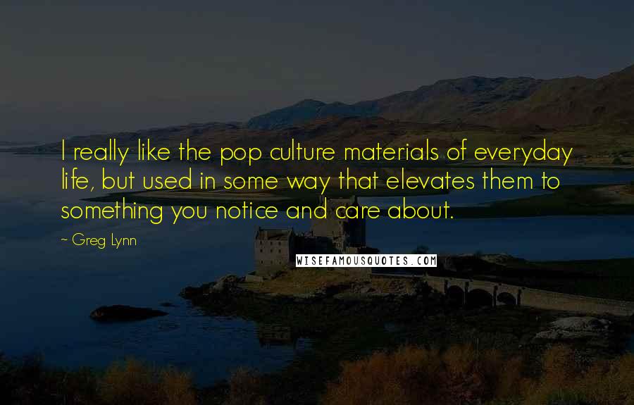 Greg Lynn Quotes: I really like the pop culture materials of everyday life, but used in some way that elevates them to something you notice and care about.