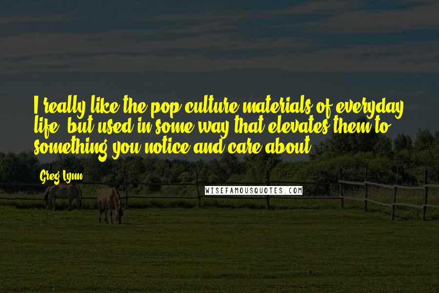 Greg Lynn Quotes: I really like the pop culture materials of everyday life, but used in some way that elevates them to something you notice and care about.