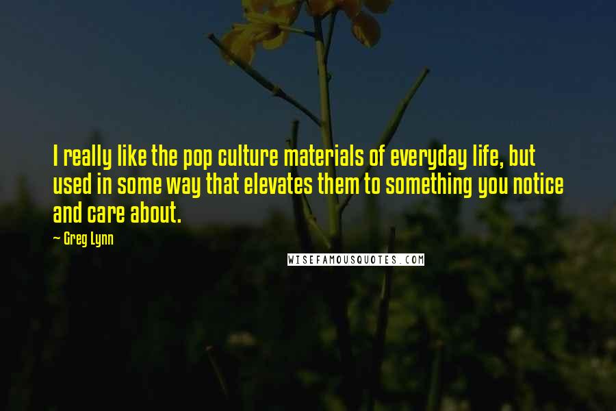 Greg Lynn Quotes: I really like the pop culture materials of everyday life, but used in some way that elevates them to something you notice and care about.