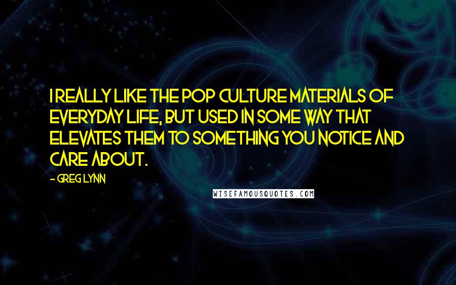 Greg Lynn Quotes: I really like the pop culture materials of everyday life, but used in some way that elevates them to something you notice and care about.