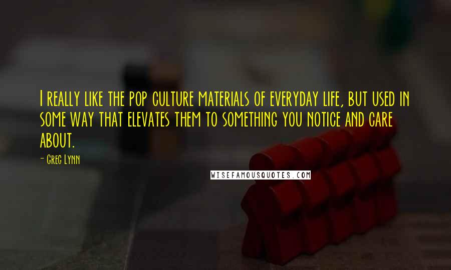 Greg Lynn Quotes: I really like the pop culture materials of everyday life, but used in some way that elevates them to something you notice and care about.
