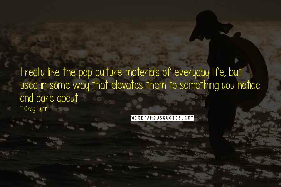 Greg Lynn Quotes: I really like the pop culture materials of everyday life, but used in some way that elevates them to something you notice and care about.