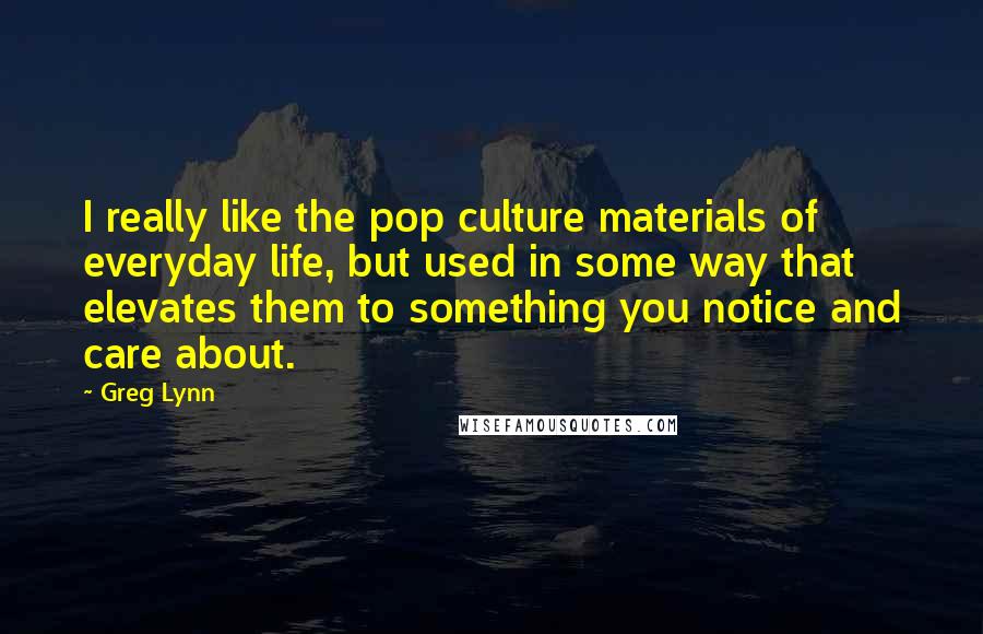 Greg Lynn Quotes: I really like the pop culture materials of everyday life, but used in some way that elevates them to something you notice and care about.