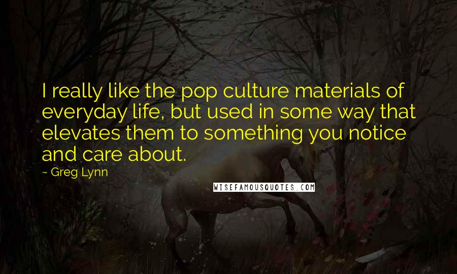 Greg Lynn Quotes: I really like the pop culture materials of everyday life, but used in some way that elevates them to something you notice and care about.