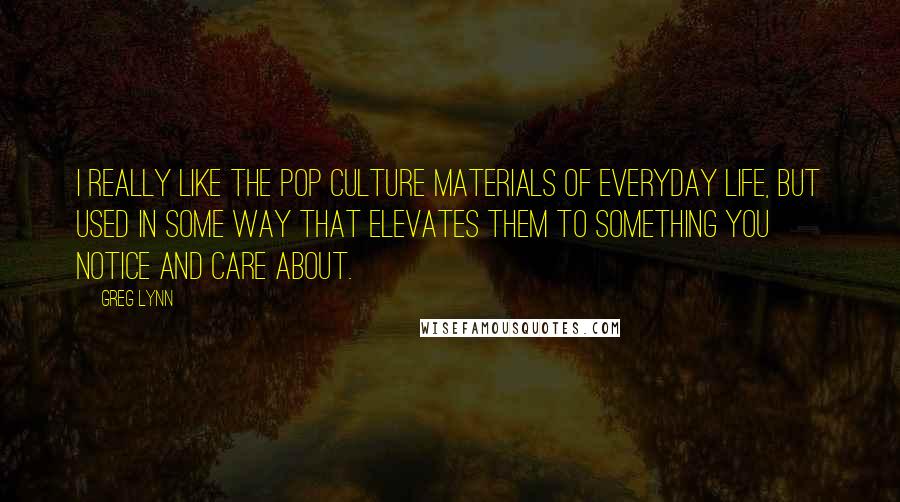 Greg Lynn Quotes: I really like the pop culture materials of everyday life, but used in some way that elevates them to something you notice and care about.