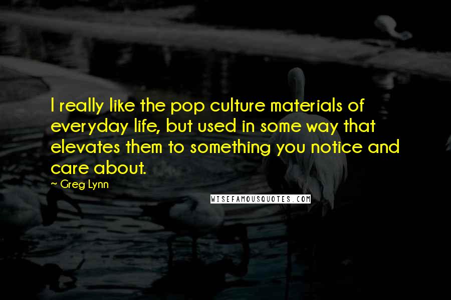 Greg Lynn Quotes: I really like the pop culture materials of everyday life, but used in some way that elevates them to something you notice and care about.