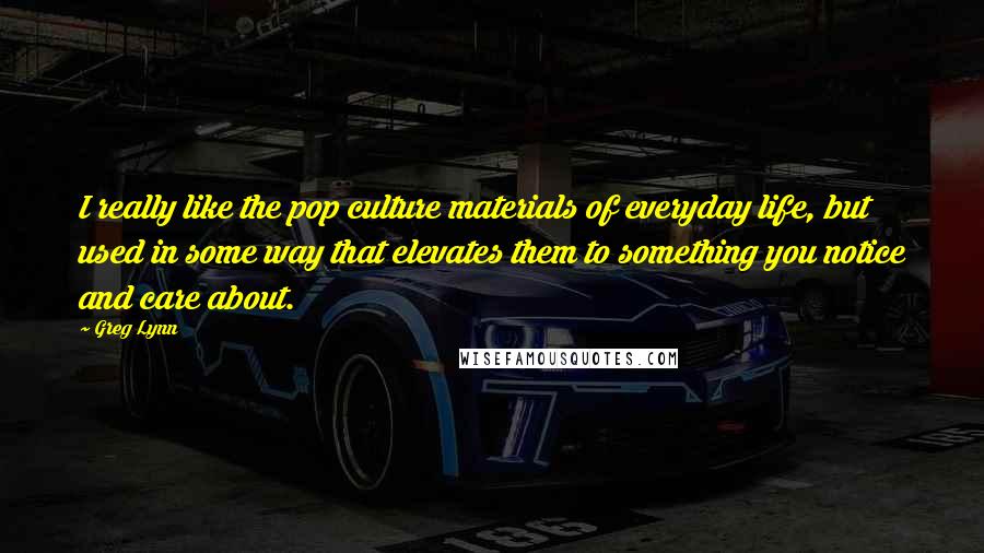 Greg Lynn Quotes: I really like the pop culture materials of everyday life, but used in some way that elevates them to something you notice and care about.