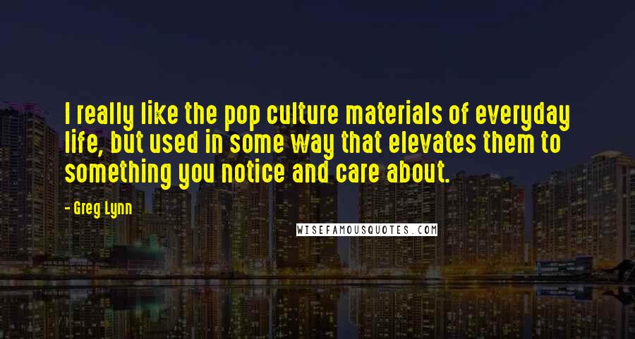 Greg Lynn Quotes: I really like the pop culture materials of everyday life, but used in some way that elevates them to something you notice and care about.