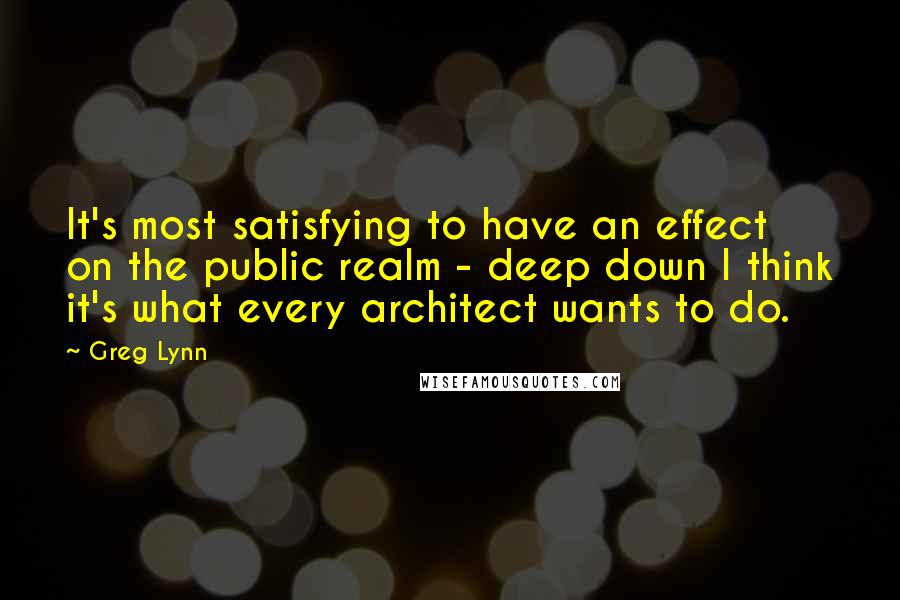 Greg Lynn Quotes: It's most satisfying to have an effect on the public realm - deep down I think it's what every architect wants to do.