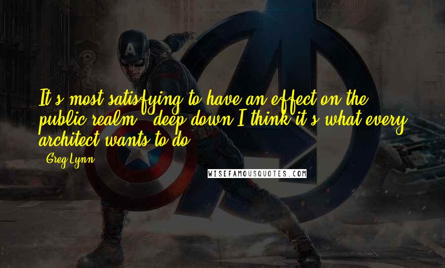 Greg Lynn Quotes: It's most satisfying to have an effect on the public realm - deep down I think it's what every architect wants to do.