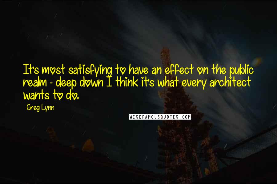 Greg Lynn Quotes: It's most satisfying to have an effect on the public realm - deep down I think it's what every architect wants to do.