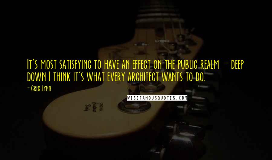 Greg Lynn Quotes: It's most satisfying to have an effect on the public realm - deep down I think it's what every architect wants to do.