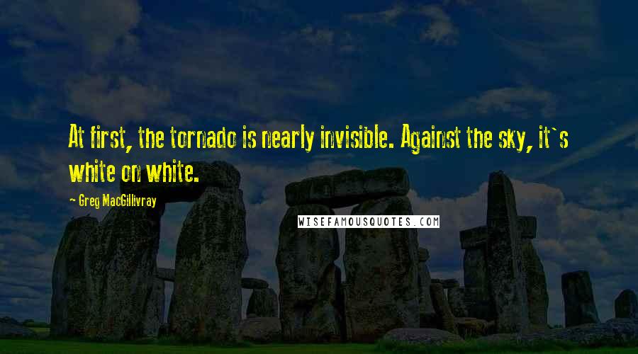 Greg MacGillivray Quotes: At first, the tornado is nearly invisible. Against the sky, it's white on white.