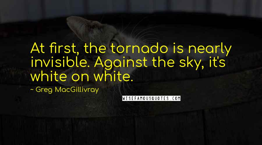 Greg MacGillivray Quotes: At first, the tornado is nearly invisible. Against the sky, it's white on white.