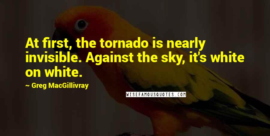 Greg MacGillivray Quotes: At first, the tornado is nearly invisible. Against the sky, it's white on white.