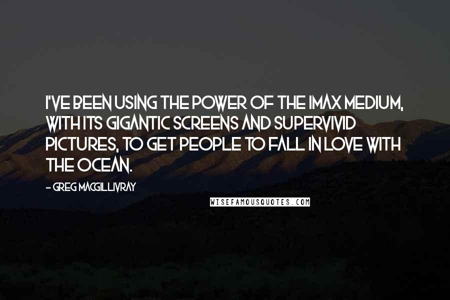 Greg MacGillivray Quotes: I've been using the power of the IMAX medium, with its gigantic screens and supervivid pictures, to get people to fall in love with the ocean.