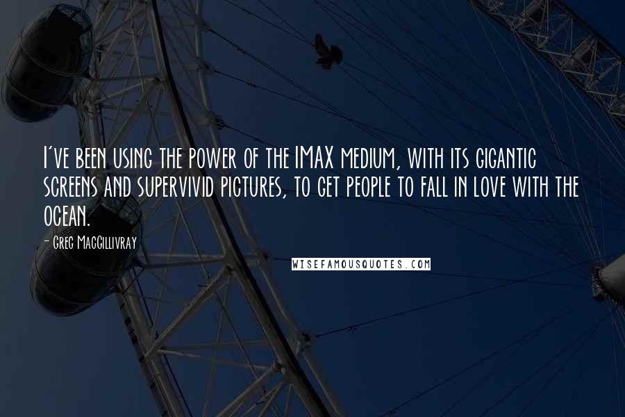 Greg MacGillivray Quotes: I've been using the power of the IMAX medium, with its gigantic screens and supervivid pictures, to get people to fall in love with the ocean.